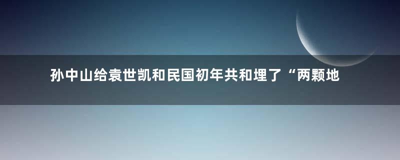 孙中山给袁世凯和民国初年共和埋了“两颗地雷”？
