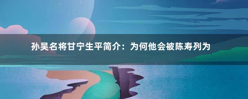 孙吴名将甘宁生平简介：为何他会被陈寿列为江表之虎臣？