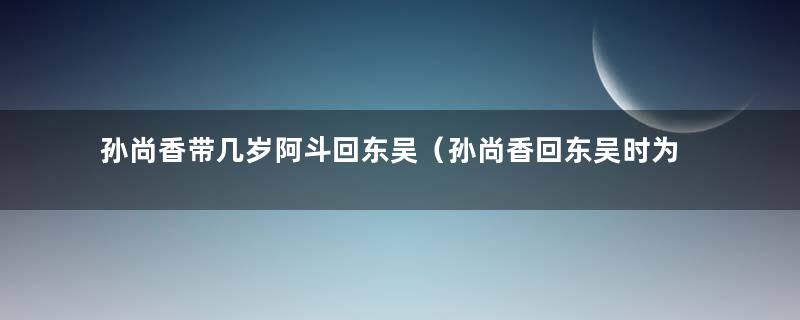 孙尚香带几岁阿斗回东吴（孙尚香回东吴时为什么要带上阿斗回来）