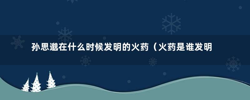 孙思邈在什么时候发明的火药（火药是谁发明的孙思邈）