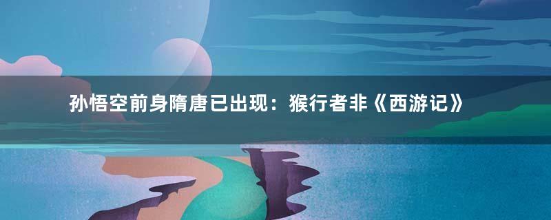 孙悟空前身隋唐已出现：猴行者非《西游记》首创