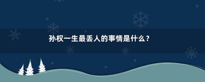 孙权一生最丢人的事情是什么？