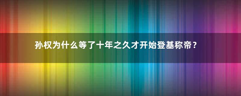 孙权为什么等了十年之久才开始登基称帝？