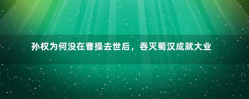 孙权为何没在曹操去世后，吞灭蜀汉成就大业？