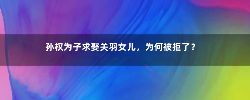 孙权为子求娶关羽女儿，为何被拒了？