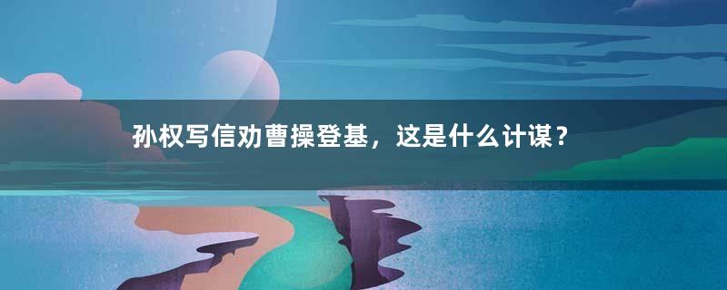 孙权写信劝曹操登基，这是什么计谋？