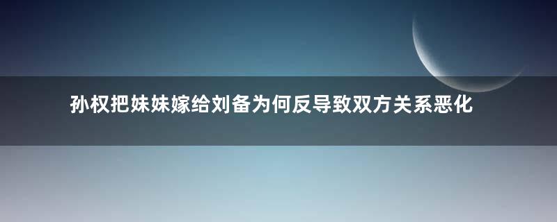 孙权把妹妹嫁给刘备为何反导致双方关系恶化？