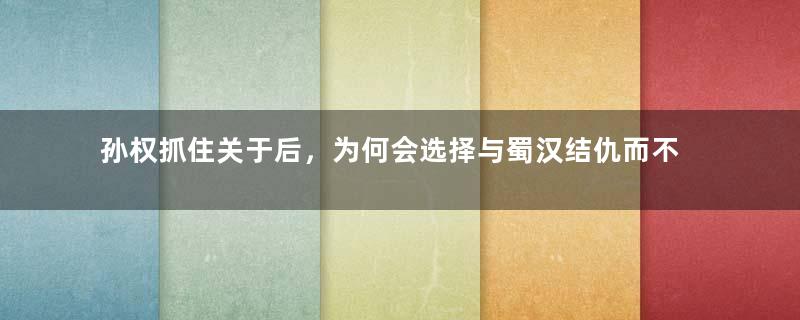 孙权抓住关于后，为何会选择与蜀汉结仇而不是放走关羽？