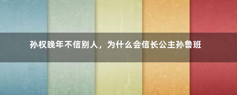 孙权晚年不信别人，为什么会信长公主孙鲁班？