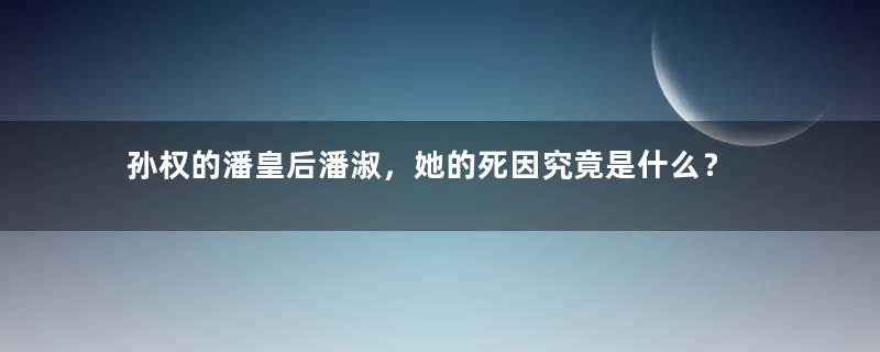 孙权的潘皇后潘淑，她的死因究竟是什么？