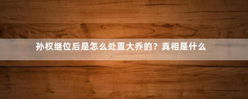 孙权继位后是怎么处置大乔的？真相是什么