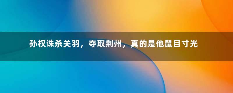 孙权诛杀关羽，夺取荆州，真的是他鼠目寸光吗？