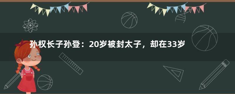 孙权长子孙登：20岁被封太子，却在33岁时英年早逝