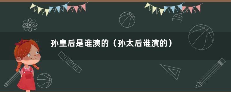 孙皇后是谁演的（孙太后谁演的）