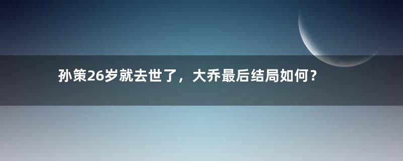 孙策26岁就去世了，大乔最后结局如何？