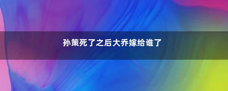 孙策死了之后大乔嫁给谁了