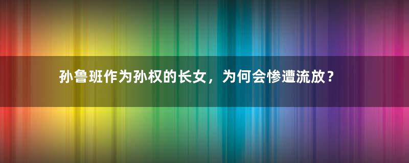 孙鲁班作为孙权的长女，为何会惨遭流放？