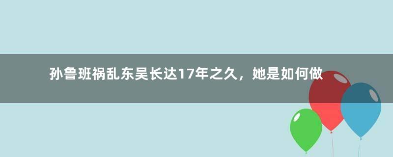 孙鲁班祸乱东吴长达17年之久，她是如何做到的？