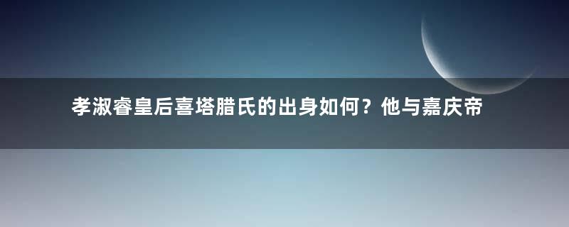 孝淑睿皇后喜塔腊氏的出身如何？他与嘉庆帝的感情如何？