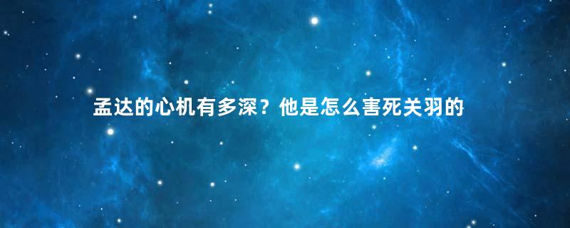 孟达的心机有多深？他是怎么害死关羽的