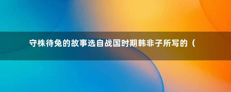 守株待兔的故事选自战国时期韩非子所写的（韩非子为什么要写守株待兔这篇寓言故事）
