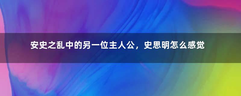 安史之乱中的另一位主人公，史思明怎么感觉没存在感？