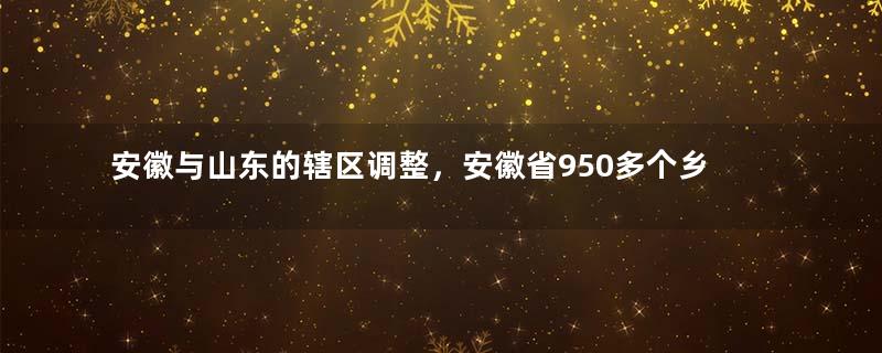 安徽与山东的辖区调整，安徽省950多个乡村，为何划归了山东省？