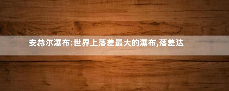 安赫尔瀑布:世界上落差最大的瀑布,落差达979,6米