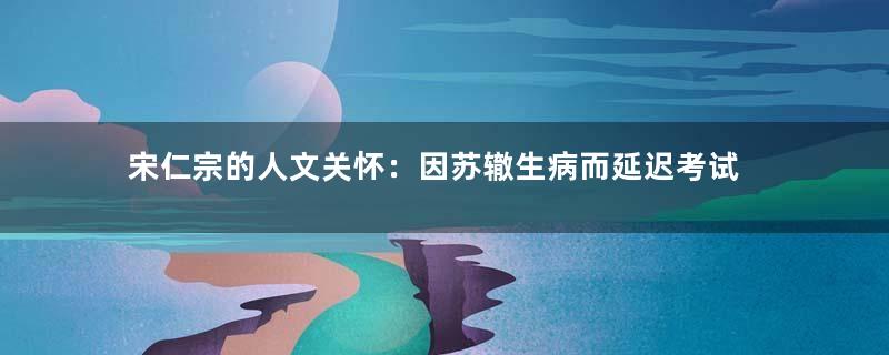 宋仁宗的人文关怀：因苏辙生病而延迟考试