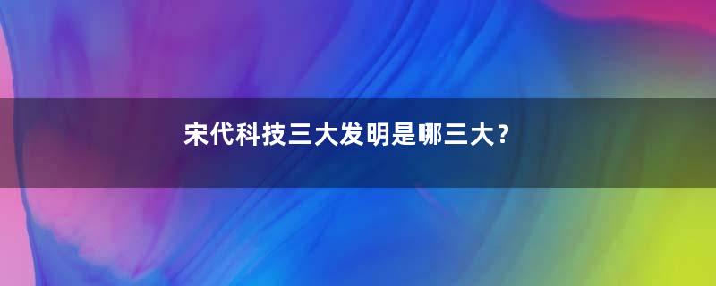 宋代科技三大发明是哪三大？