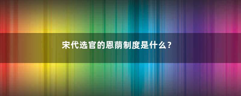 宋代选官的恩荫制度是什么？