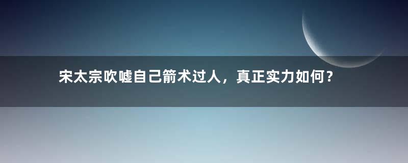 宋太宗吹嘘自己箭术过人，真正实力如何？