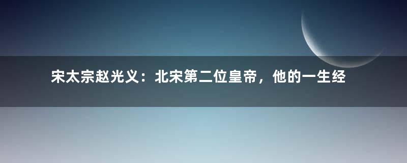 宋太宗赵光义：北宋第二位皇帝，他的一生经历了什么？