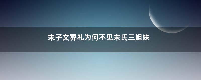 宋子文葬礼为何不见宋氏三姐妹