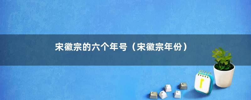 宋徽宗的六个年号（宋徽宗年份）