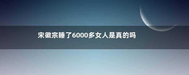 宋徽宗睡了6000多女人是真的吗