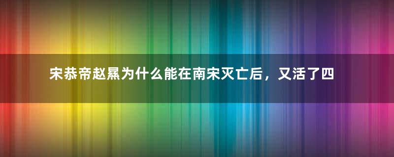 宋恭帝赵㬎为什么能在南宋灭亡后，又活了四十几年？