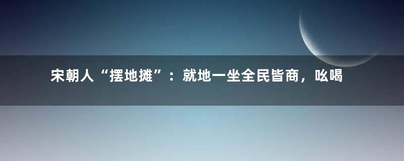 宋朝人“摆地摊”：就地一坐全民皆商，吆喝叫卖响遏行云