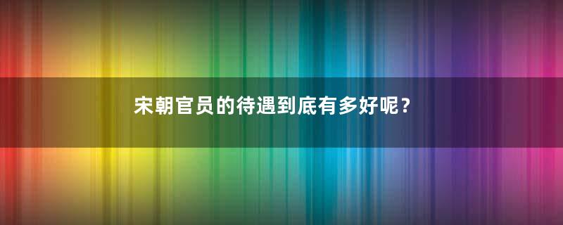 宋朝官员的待遇到底有多好呢？