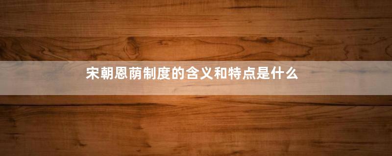 宋朝恩荫制度的含义和特点是什么