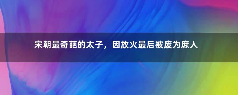 宋朝最奇葩的太子，因放火最后被废为庶人