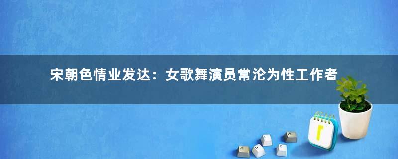 宋朝色情业发达：女歌舞演员常沦为性工作者