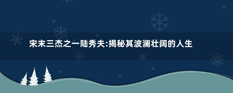 宋末三杰之一陆秀夫:揭秘其波澜壮阔的人生