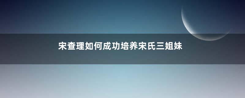 宋查理如何成功培养宋氏三姐妹