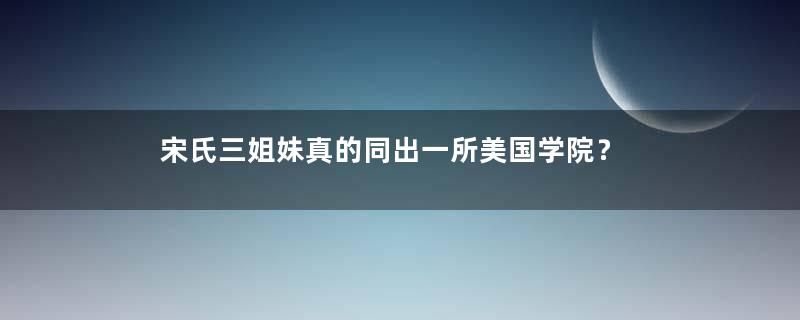 宋氏三姐妹真的同出一所美国学院？