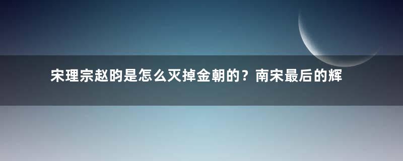 宋理宗赵昀是怎么灭掉金朝的？南宋最后的辉煌