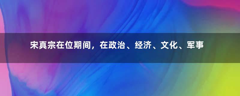 宋真宗在位期间，在政治、经济、文化、军事方面有哪些成就？