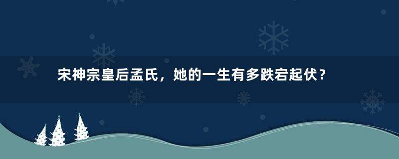 宋神宗皇后孟氏，她的一生有多跌宕起伏？