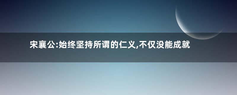 宋襄公:始终坚持所谓的仁义,不仅没能成就霸业,自己也命丧黄泉