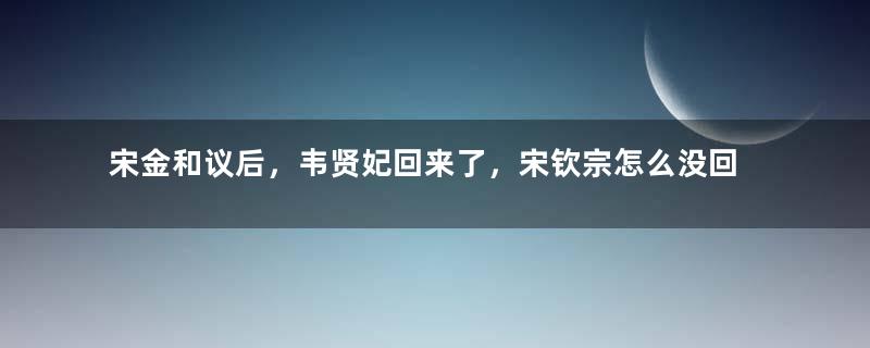 宋金和议后，韦贤妃回来了，宋钦宗怎么没回来？